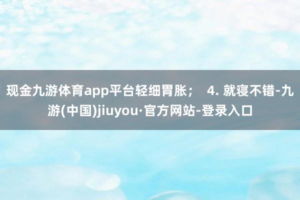 现金九游体育app平台轻细胃胀; 4. 就寝不错-九游(中国)jiuyou·官方网站-登录入口