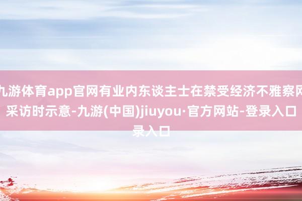 九游体育app官网有业内东谈主士在禁受经济不雅察网采访时示意-九游(中国)jiuyou·官方网站-登录入口