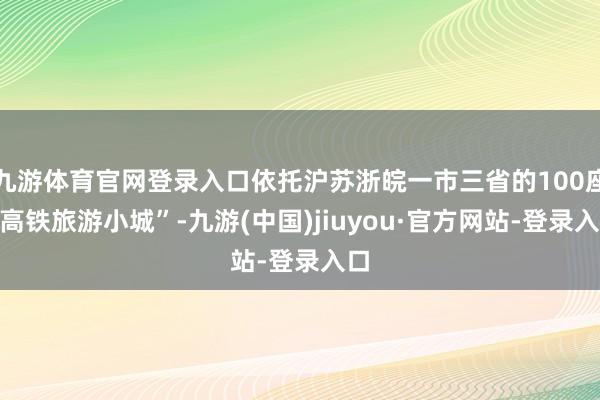 九游体育官网登录入口依托沪苏浙皖一市三省的100座“高铁旅游小城”-九游(中国)jiuyou·官方网站-登录入口