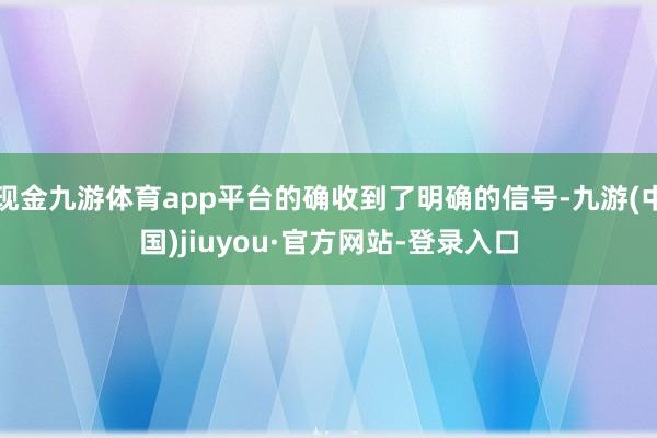 现金九游体育app平台的确收到了明确的信号-九游(中国)jiuyou·官方网站-登录入口