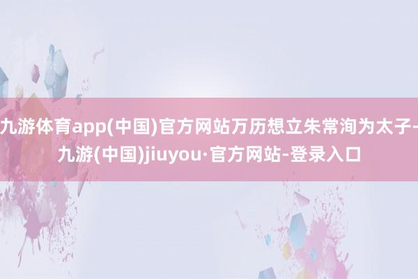 九游体育app(中国)官方网站万历想立朱常洵为太子-九游(中国)jiuyou·官方网站-登录入口
