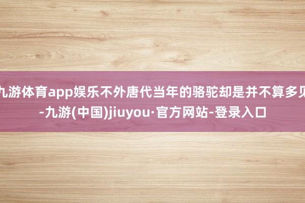 九游体育app娱乐不外唐代当年的骆驼却是并不算多见-九游(中国)jiuyou·官方网站-登录入口