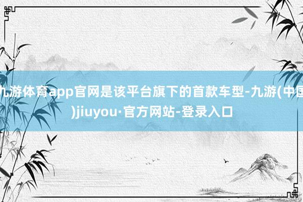 九游体育app官网是该平台旗下的首款车型-九游(中国)jiuyou·官方网站-登录入口