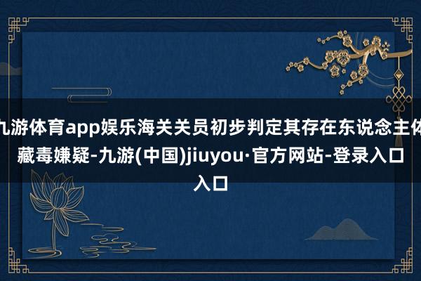 九游体育app娱乐海关关员初步判定其存在东说念主体藏毒嫌疑-九游(中国)jiuyou·官方网站-登录入口