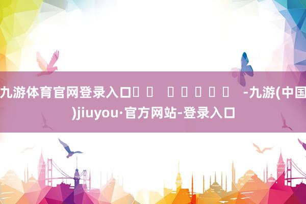 九游体育官网登录入口		  					  -九游(中国)jiuyou·官方网站-登录入口