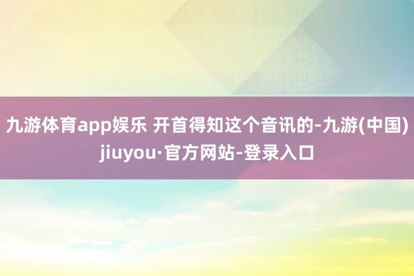 九游体育app娱乐 开首得知这个音讯的-九游(中国)jiuyou·官方网站-登录入口