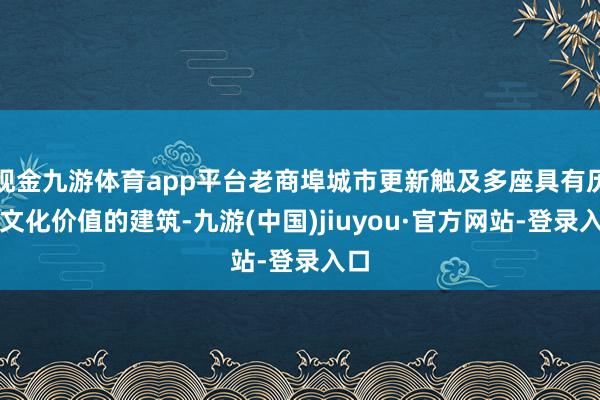 现金九游体育app平台老商埠城市更新触及多座具有历史文化价值的建筑-九游(中国)jiuyou·官方网站-登录入口