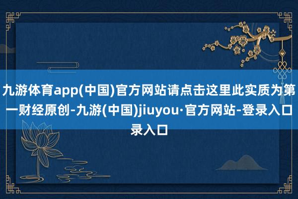 九游体育app(中国)官方网站请点击这里此实质为第一财经原创-九游(中国)jiuyou·官方网站-登录入口