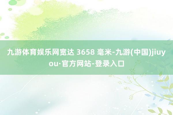 九游体育娱乐网宽达 3658 毫米-九游(中国)jiuyou·官方网站-登录入口