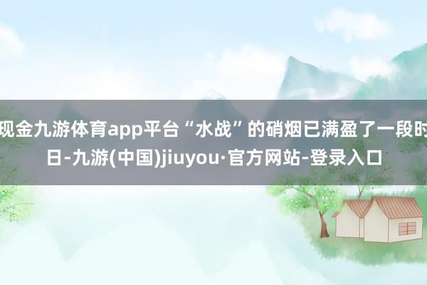 现金九游体育app平台“水战”的硝烟已满盈了一段时日-九游(中国)jiuyou·官方网站-登录入口