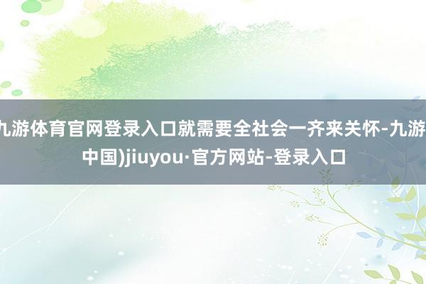 九游体育官网登录入口就需要全社会一齐来关怀-九游(中国)jiuyou·官方网站-登录入口