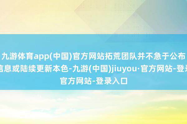 九游体育app(中国)官方网站拓荒团队并不急于公布无数信息或陆续更新本色-九游(中国)jiuyou·官方网站-登录入口