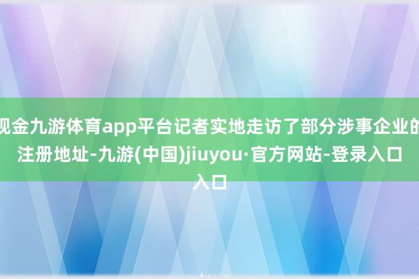 现金九游体育app平台记者实地走访了部分涉事企业的注册地址-九游(中国)jiuyou·官方网站-登录入口