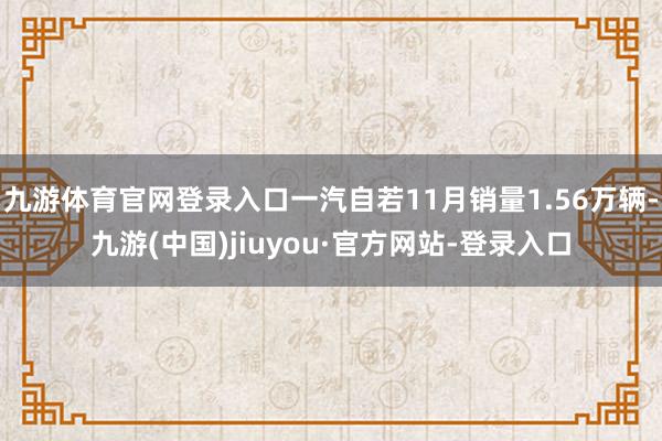 九游体育官网登录入口一汽自若11月销量1.56万辆-九游(中国)jiuyou·官方网站-登录入口