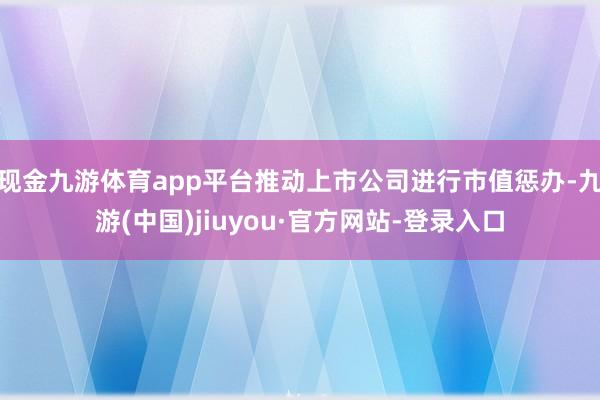 现金九游体育app平台推动上市公司进行市值惩办-九游(中国)jiuyou·官方网站-登录入口