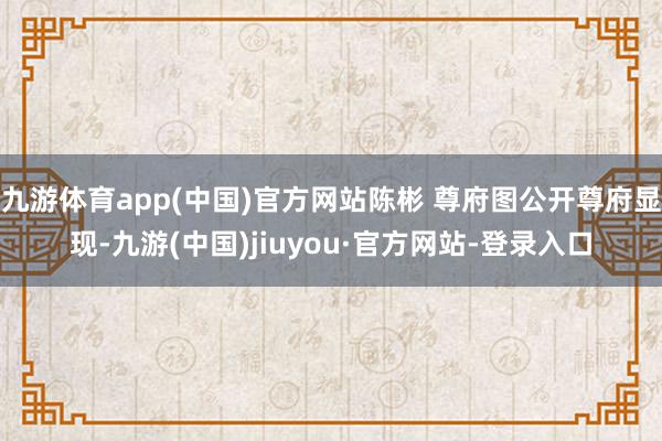 九游体育app(中国)官方网站陈彬 尊府图公开尊府显现-九游(中国)jiuyou·官方网站-登录入口