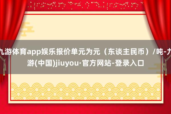 九游体育app娱乐报价单元为元(东谈主民币)/吨-九游(中国)jiuyou·官方网站-登录入口