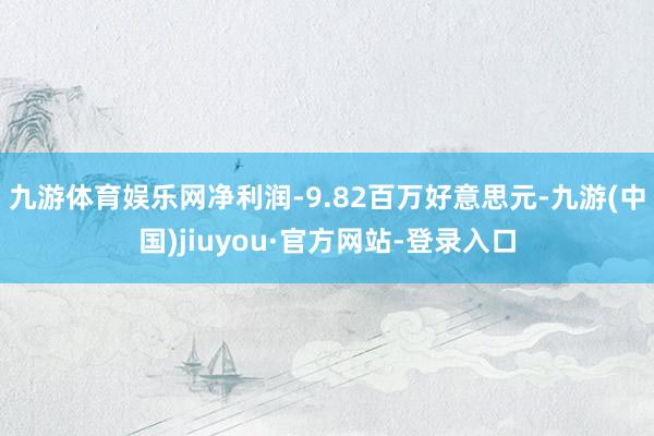 九游体育娱乐网净利润-9.82百万好意思元-九游(中国)jiuyou·官方网站-登录入口