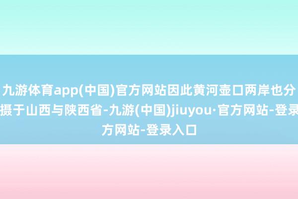 九游体育app(中国)官方网站因此黄河壶口两岸也分裂包摄于山西与陕西省-九游(中国)jiuyou·官方网站-登录入口