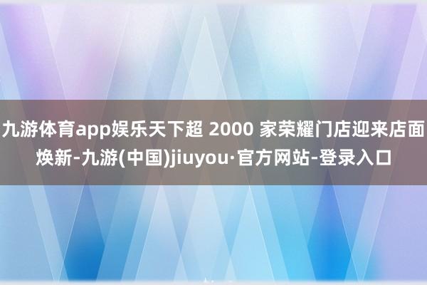 九游体育app娱乐天下超 2000 家荣耀门店迎来店面焕新-九游(中国)jiuyou·官方网站-登录入口