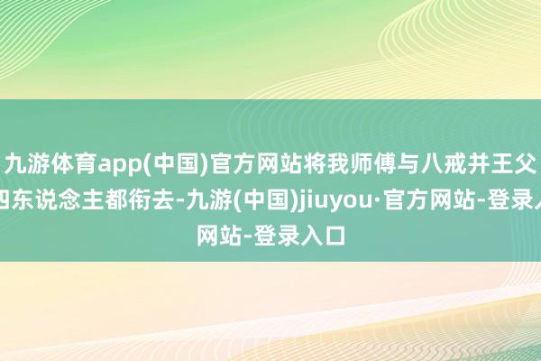 九游体育app(中国)官方网站将我师傅与八戒并王父子四东说念主都衔去-九游(中国)jiuyou·官方网站-登录入口