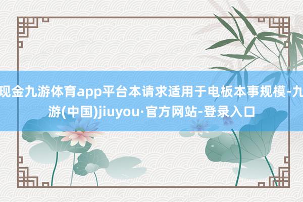 现金九游体育app平台本请求适用于电板本事规模-九游(中国)jiuyou·官方网站-登录入口
