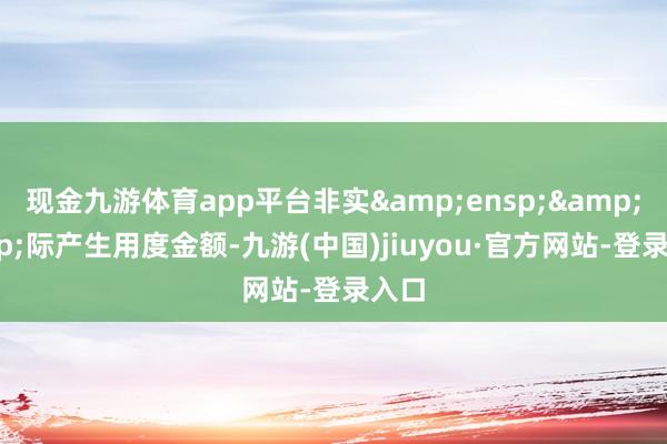 现金九游体育app平台非实&ensp;&ensp;际产生用度金额-九游(中国)jiuyou·官方网站-登录入口