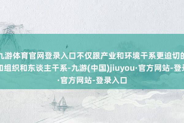 九游体育官网登录入口不仅跟产业和环境干系更迫切的是还和组织和东谈主干系-九游(中国)jiuyou·官方网站-登录入口