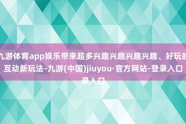 九游体育app娱乐带来超多兴趣兴趣兴趣兴趣、好玩的互动新玩法-九游(中国)jiuyou·官方网站-登录入口