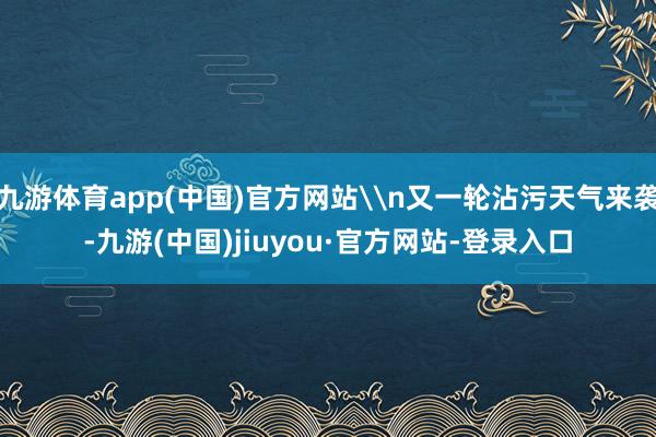 九游体育app(中国)官方网站\n又一轮沾污天气来袭-九游(中国)jiuyou·官方网站-登录入口