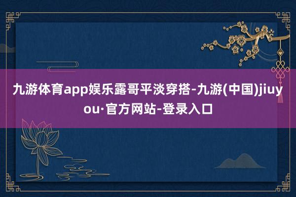 九游体育app娱乐露哥平淡穿搭-九游(中国)jiuyou·官方网站-登录入口