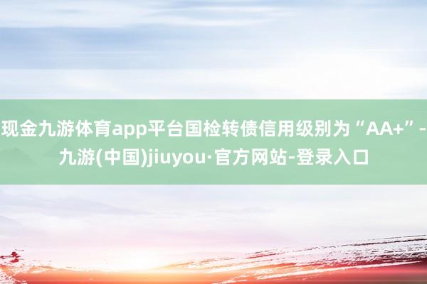 现金九游体育app平台国检转债信用级别为“AA+”-九游(中国)jiuyou·官方网站-登录入口