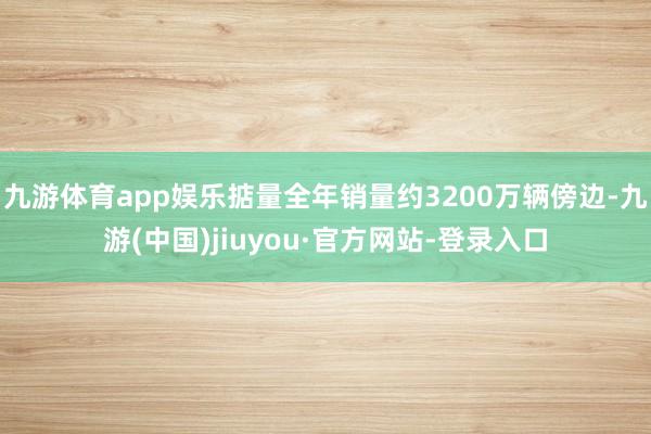 九游体育app娱乐掂量全年销量约3200万辆傍边-九游(中国)jiuyou·官方网站-登录入口