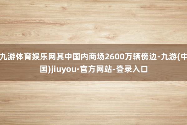 九游体育娱乐网其中国内商场2600万辆傍边-九游(中国)jiuyou·官方网站-登录入口