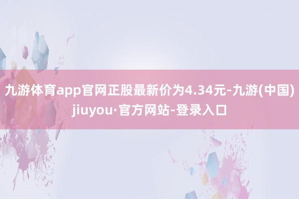 九游体育app官网正股最新价为4.34元-九游(中国)jiuyou·官方网站-登录入口