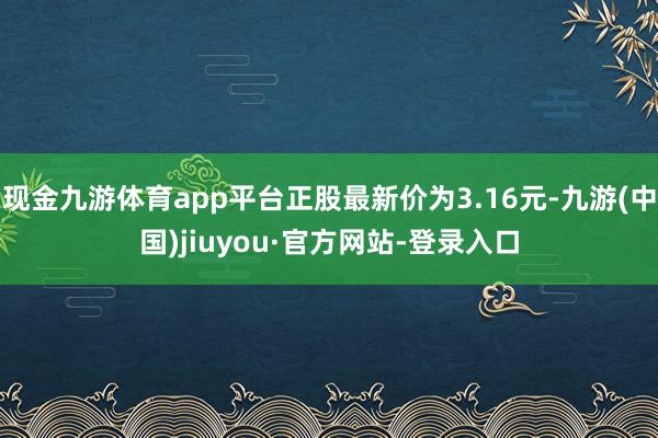 现金九游体育app平台正股最新价为3.16元-九游(中国)jiuyou·官方网站-登录入口