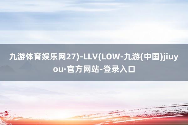 九游体育娱乐网27)-LLV(LOW-九游(中国)jiuyou·官方网站-登录入口