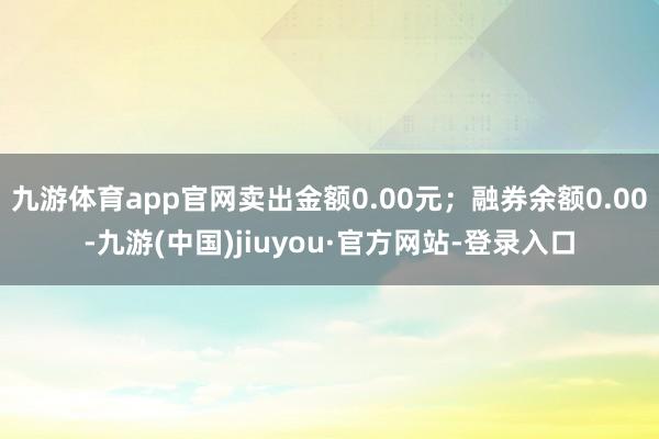 九游体育app官网卖出金额0.00元；融券余额0.00-九游(中国)jiuyou·官方网站-登录入口