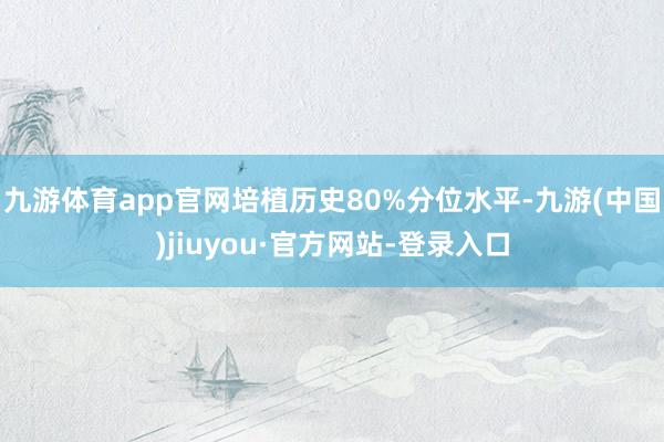 九游体育app官网培植历史80%分位水平-九游(中国)jiuyou·官方网站-登录入口
