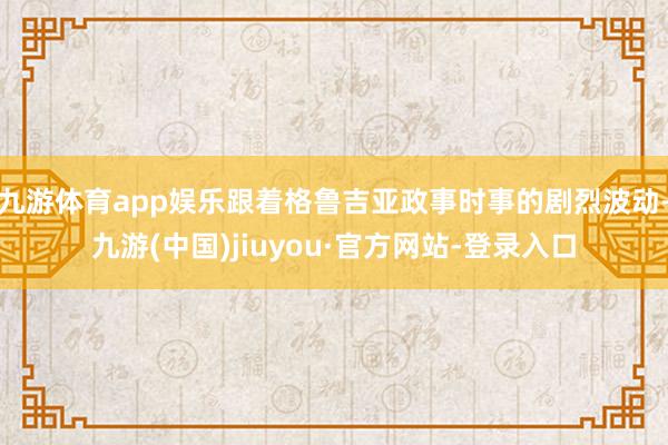 九游体育app娱乐跟着格鲁吉亚政事时事的剧烈波动-九游(中国)jiuyou·官方网站-登录入口