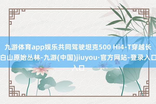 九游体育app娱乐共同驾驶坦克500 Hi4-T穿越长白山原始丛林-九游(中国)jiuyou·官方网站-登录入口