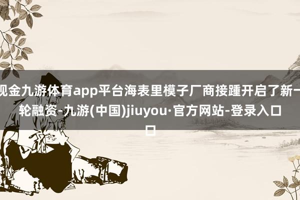 现金九游体育app平台海表里模子厂商接踵开启了新一轮融资-九游(中国)jiuyou·官方网站-登录入口