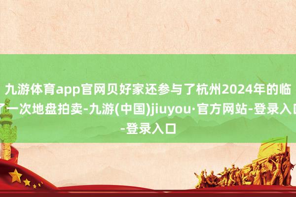九游体育app官网贝好家还参与了杭州2024年的临了一次地盘拍卖-九游(中国)jiuyou·官方网站-登录入口