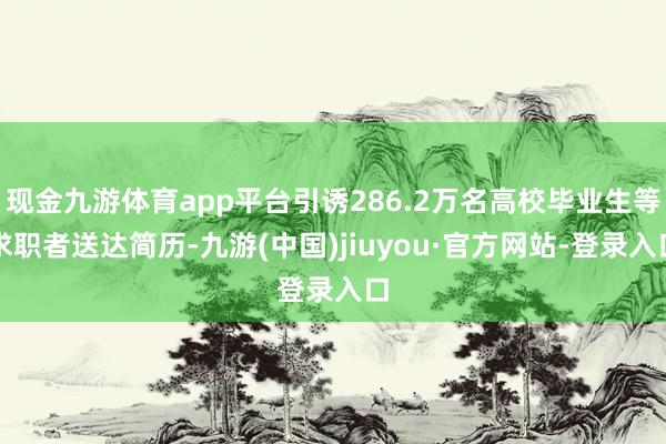 现金九游体育app平台引诱286.2万名高校毕业生等求职者送达简历-九游(中国)jiuyou·官方网站-登录入口