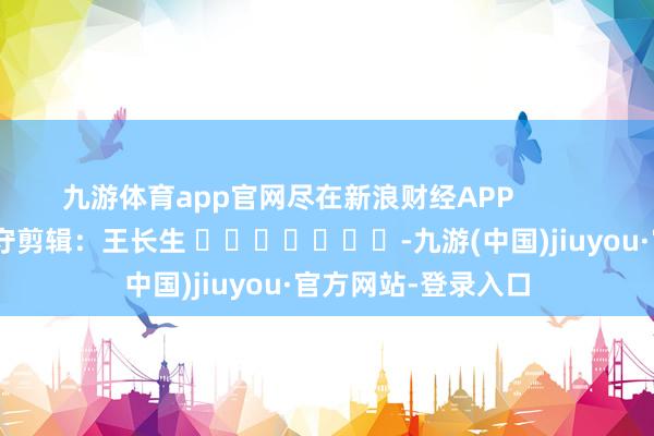 九游体育app官网尽在新浪财经APP 职守剪辑:王长生 -九游(中国)jiuyou·官方网站-登录入口