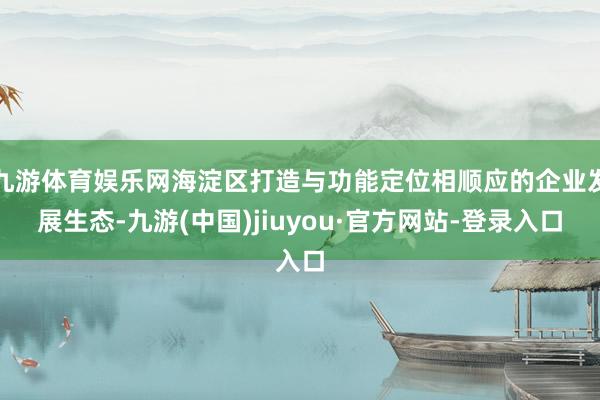 九游体育娱乐网海淀区打造与功能定位相顺应的企业发展生态-九游(中国)jiuyou·官方网站-登录入口