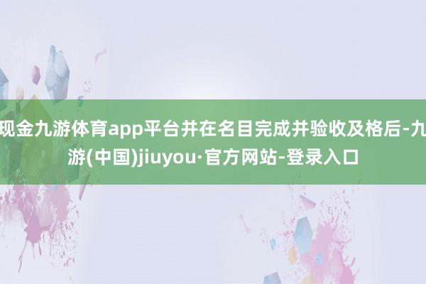 现金九游体育app平台并在名目完成并验收及格后-九游(中国)jiuyou·官方网站-登录入口