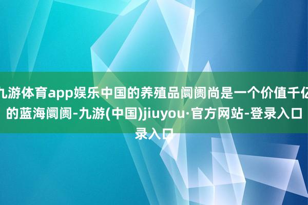 九游体育app娱乐中国的养殖品阛阓尚是一个价值千亿的蓝海阛阓-九游(中国)jiuyou·官方网站-登录入口
