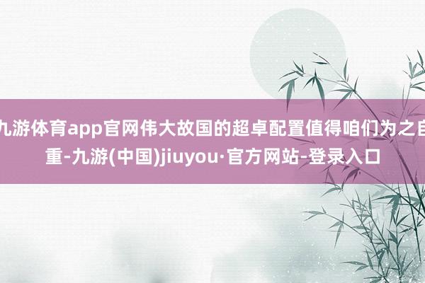 九游体育app官网伟大故国的超卓配置值得咱们为之自重-九游(中国)jiuyou·官方网站-登录入口