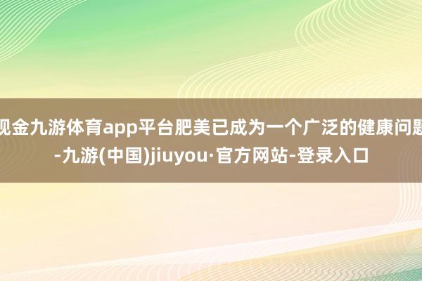 现金九游体育app平台肥美已成为一个广泛的健康问题-九游(中国)jiuyou·官方网站-登录入口